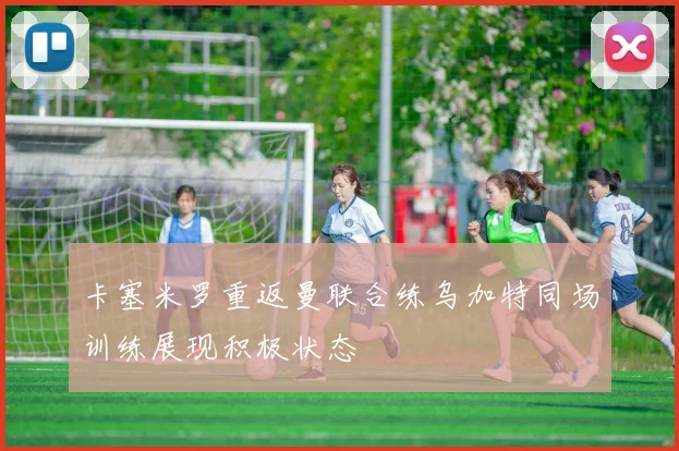 卡塞米罗重返曼联合练乌加特同场训练展现积极状态