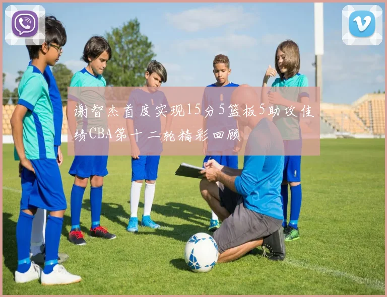 谢智杰首度实现15分5篮板5助攻佳绩CBA第十二轮精彩回顾
