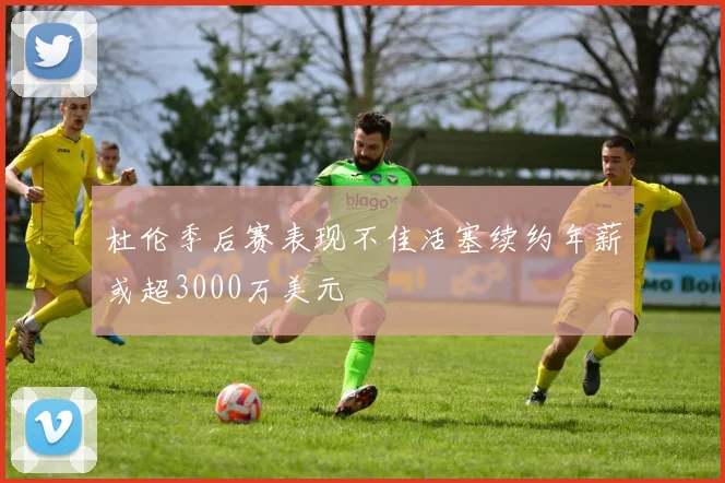 杜伦季后赛表现不佳活塞续约年薪或超3000万美元