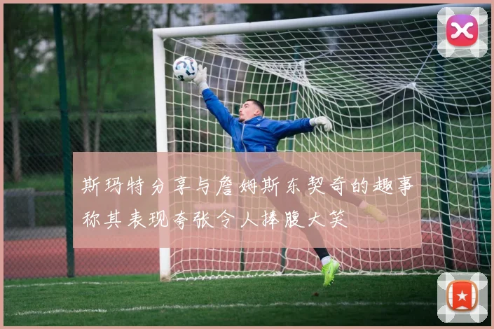 斯玛特分享与詹姆斯东契奇的趣事称其表现夸张令人捧腹大笑