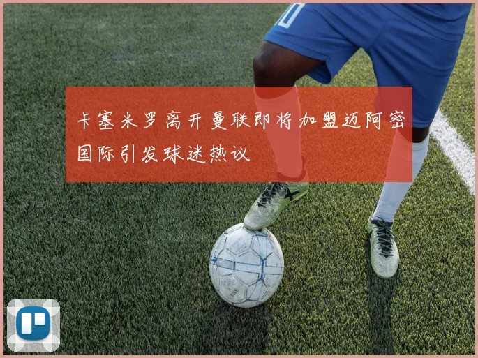 卡塞米罗离开曼联即将加盟迈阿密国际引发球迷热议