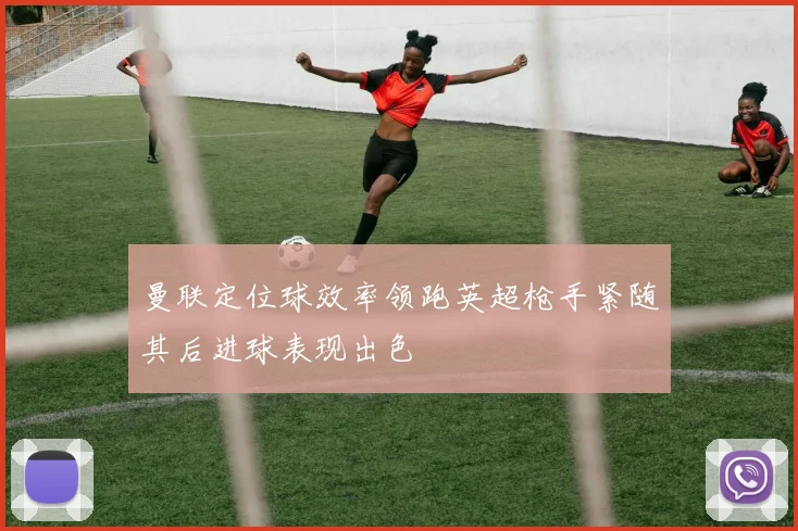 曼联定位球效率领跑英超枪手紧随其后进球表现出色