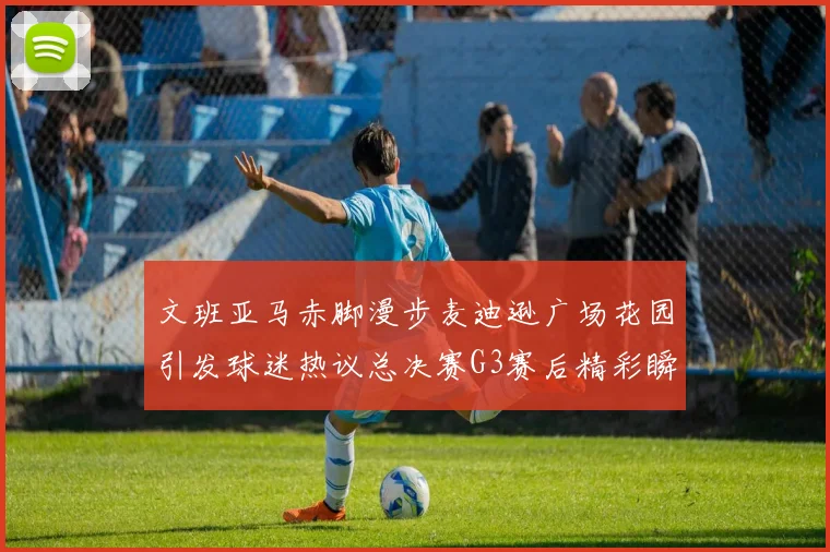 文班亚马赤脚漫步麦迪逊广场花园引发球迷热议总决赛G3赛后精彩瞬间