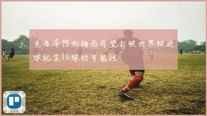 克洛泽预测梅西有望打破世界杯进球纪录16球的可能性