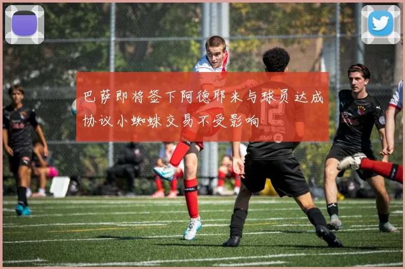 巴萨即将签下阿德耶米与球员达成协议小蜘蛛交易不受影响