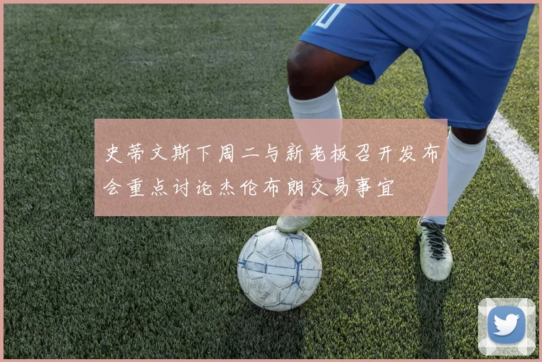史蒂文斯下周二与新老板召开发布会重点讨论杰伦布朗交易事宜