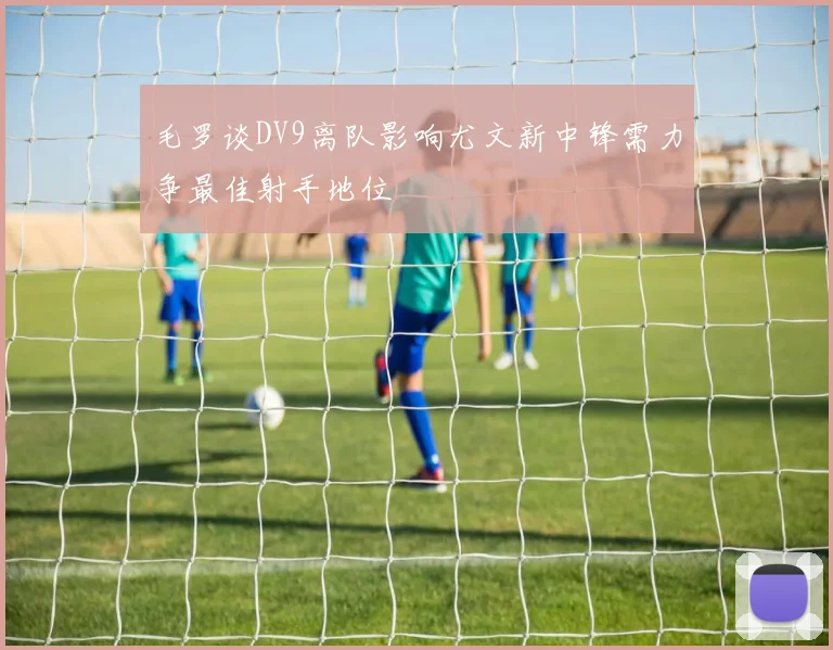 毛罗谈DV9离队影响尤文新中锋需力争最佳射手地位