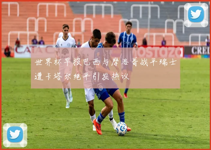 世界杯早报巴西与摩洛哥战平瑞士遭卡塔尔绝平引发热议