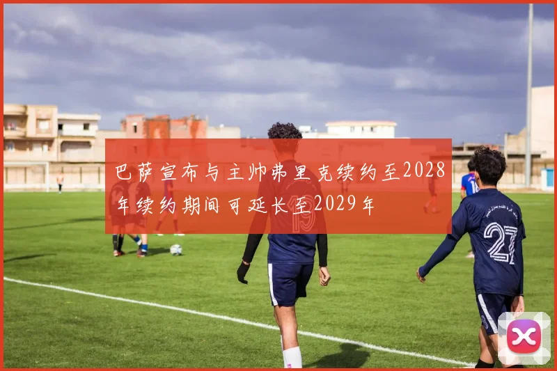 巴萨宣布与主帅弗里克续约至2028年续约期间可延长至2029年