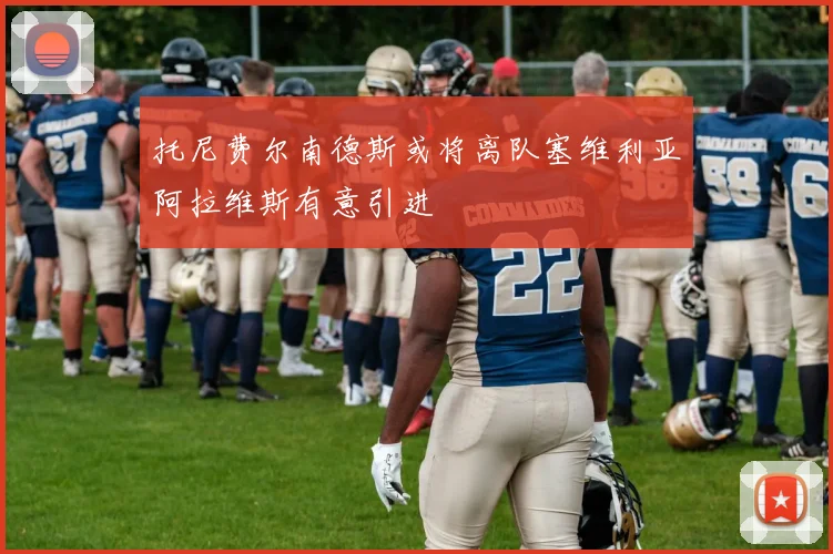 托尼费尔南德斯或将离队塞维利亚阿拉维斯有意引进