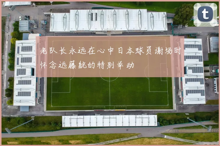 老队长永远在心中日本球员谢场时怀念远藤航的特别举动