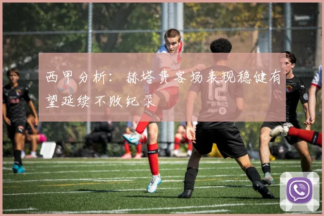 西甲分析：赫塔费客场表现稳健有望延续不败纪录