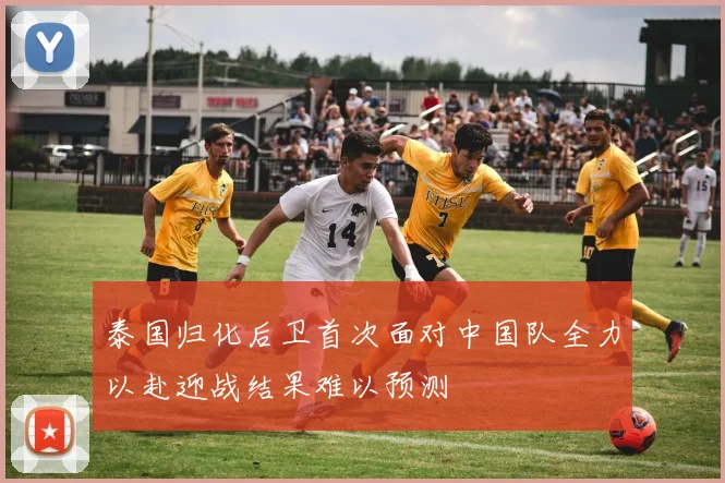 泰国归化后卫首次面对中国队全力以赴迎战结果难以预测
