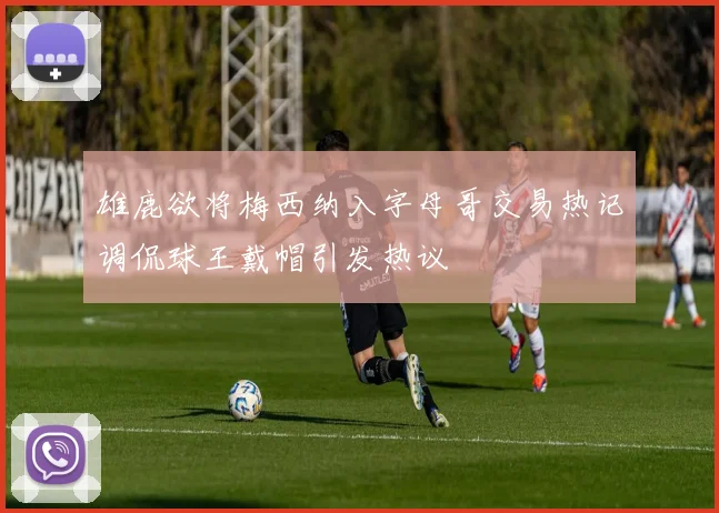 雄鹿欲将梅西纳入字母哥交易热记调侃球王戴帽引发热议