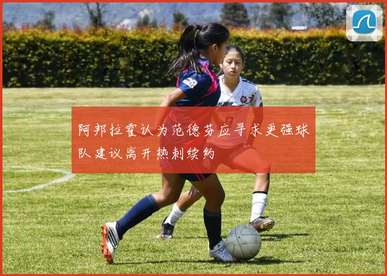 阿邦拉霍认为范德芬应寻求更强球队建议离开热刺续约