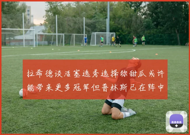 拉希德谈活塞选秀选择称甜瓜或许能带来更多冠军但普林斯已在阵中