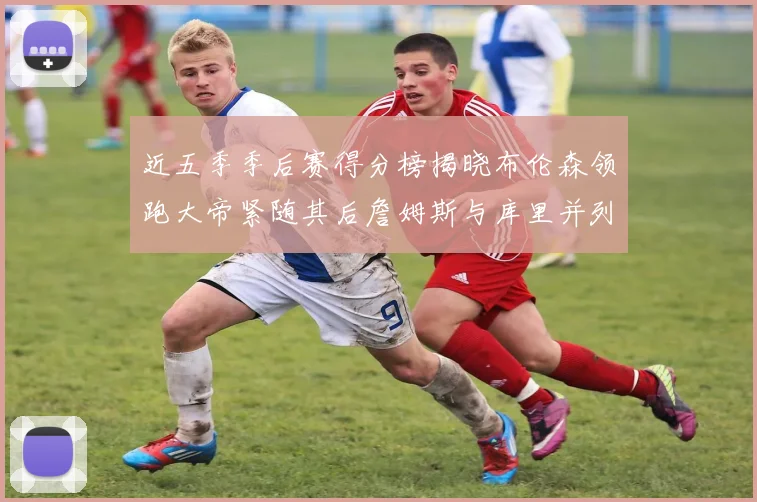 近五季季后赛得分榜揭晓布伦森领跑大帝紧随其后詹姆斯与库里并列第四