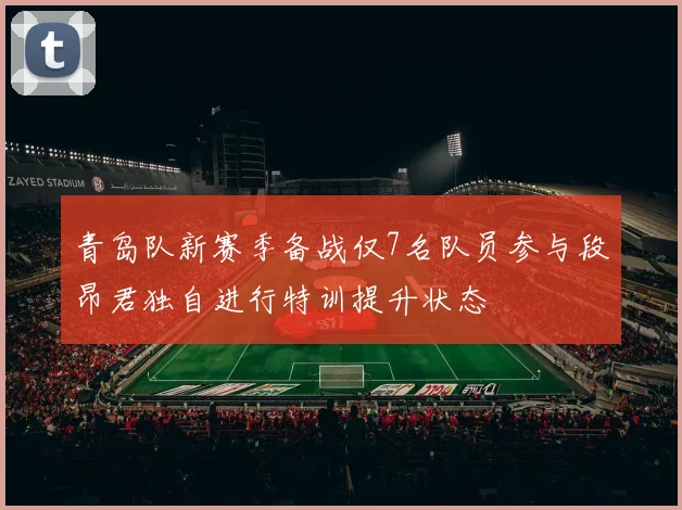 青岛队新赛季备战仅7名队员参与段昂君独自进行特训提升状态