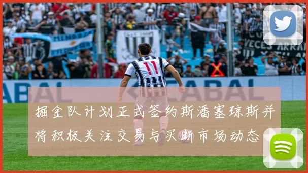 掘金队计划正式签约斯潘塞琼斯并将积极关注交易与买断市场动态