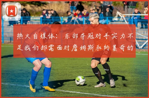热火自媒体：东部夺冠对手实力不足我们却需面对詹姆斯和约基奇的挑战
