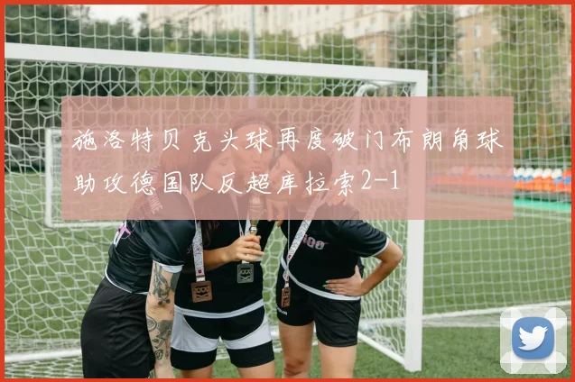 施洛特贝克头球再度破门布朗角球助攻德国队反超库拉索2-1
